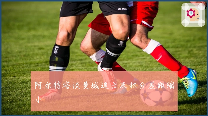 阿尔特塔谈曼城追击及积分差距缩小