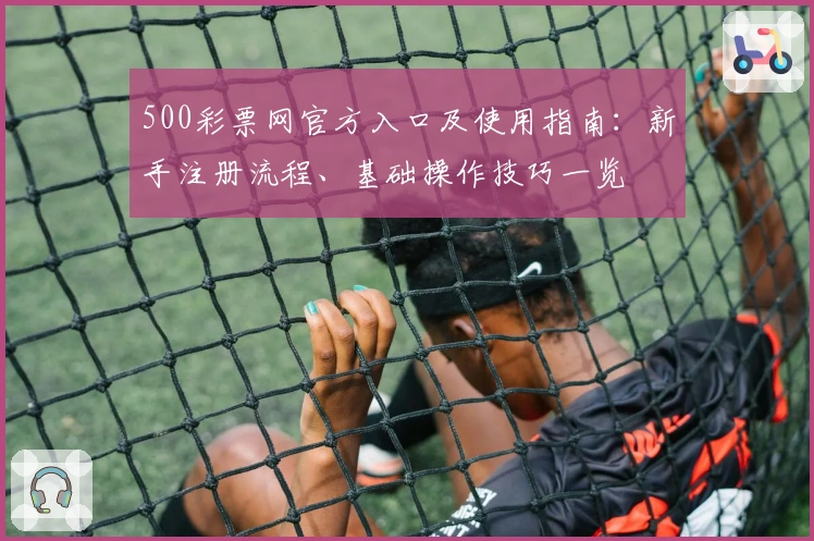 500彩票网官方入口及使用指南:新手注册流程、基础操作技巧一览