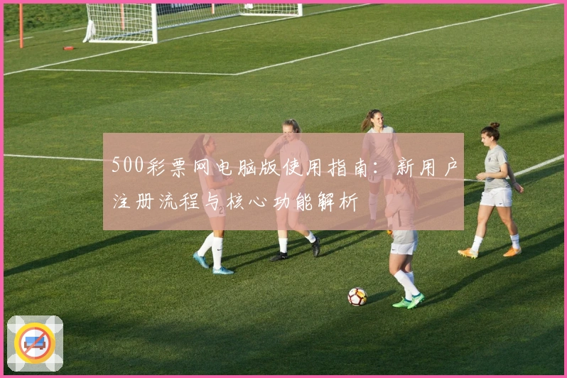 500彩票网电脑版使用指南：新用户注册流程与核心功能解析