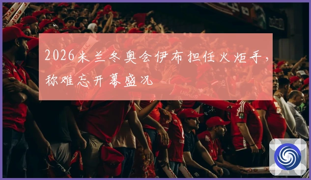 2026米兰冬奥会伊布担任火炬手，称难忘开幕盛况