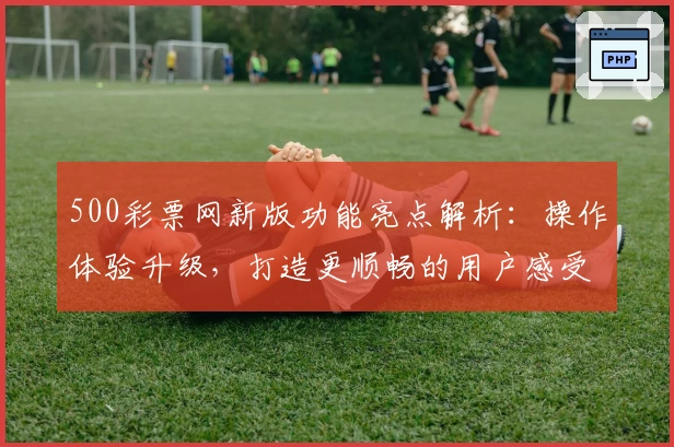 500彩票网新版功能亮点解析：操作体验升级，打造更顺畅的用户感受