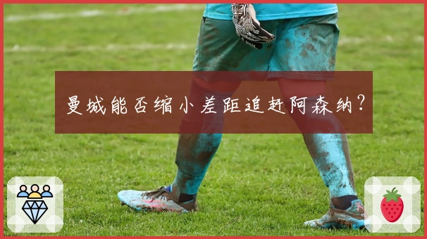 曼城能否缩小差距追赶阿森纳？