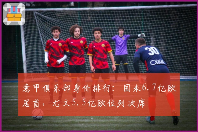 意甲俱乐部身价排行：国米6.7亿欧居首，尤文5.5亿欧位列次席