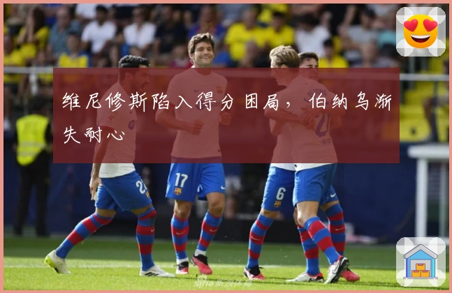 维尼修斯陷入得分困局，伯纳乌渐失耐心