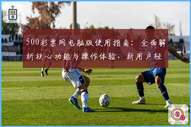 500彩票网电脑版使用指南：全面解析核心功能与操作体验，新用户轻松上手教程