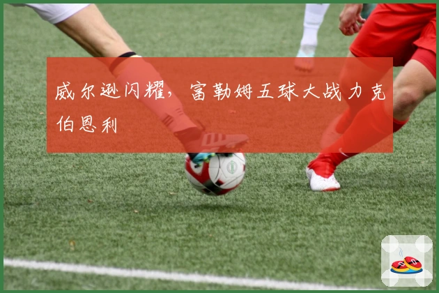 威尔逊闪耀，富勒姆五球大战力克伯恩利