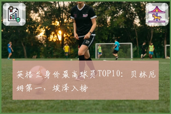 英格兰身价最高球员TOP10：贝林厄姆第一，埃泽入榜