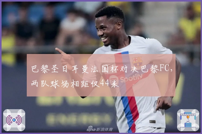 巴黎圣日耳曼法国杯对决巴黎FC，两队球场相距仅44米