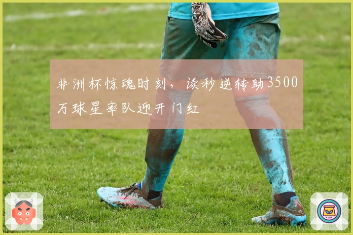 非洲杯惊魂时刻，读秒逆转助3500万球星率队迎开门红