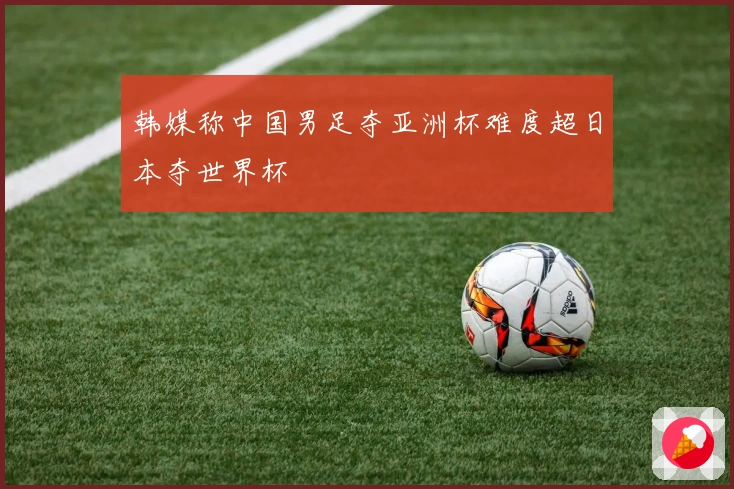 韩媒称中国男足夺亚洲杯难度超日本夺世界杯