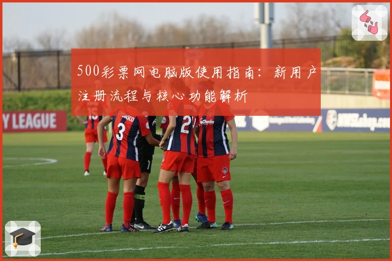 500彩票网电脑版使用指南：新用户注册流程与核心功能解析