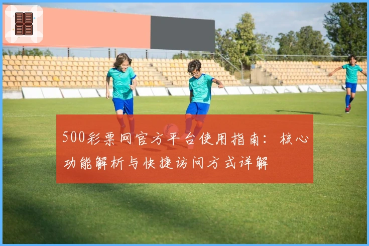500彩票网官方平台使用指南：核心功能解析与快捷访问方式详解