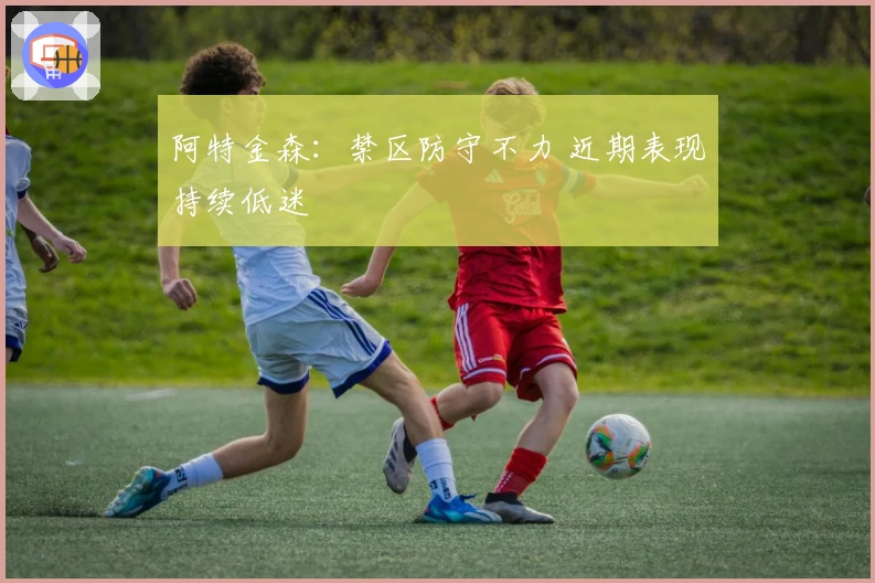 阿特金森：禁区防守不力 近期表现持续低迷