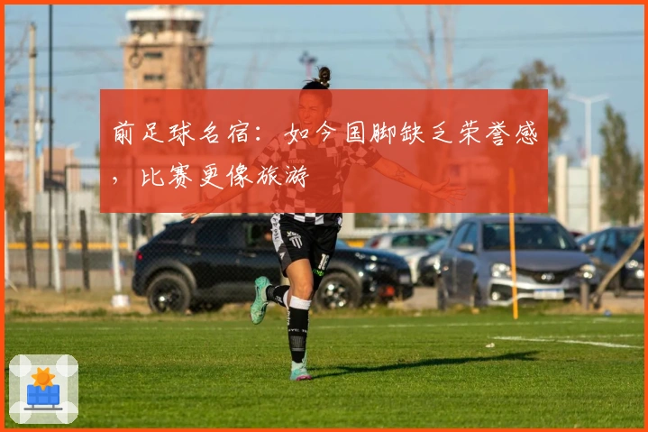 前足球名宿：如今国脚缺乏荣誉感，比赛更像旅游