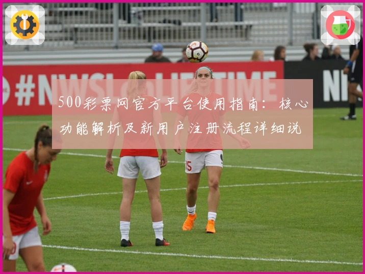 500彩票网官方平台使用指南：核心功能解析及新用户注册流程详细说明
