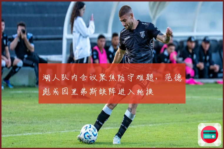 湖人队内会议聚焦防守难题，范德彪或因里弗斯缺阵进入轮换