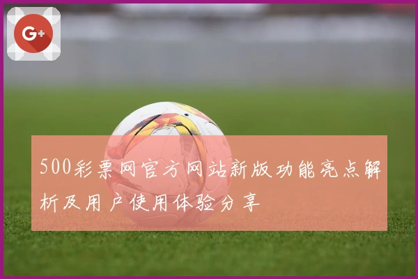 500彩票网官方网站新版功能亮点解析及用户使用体验分享