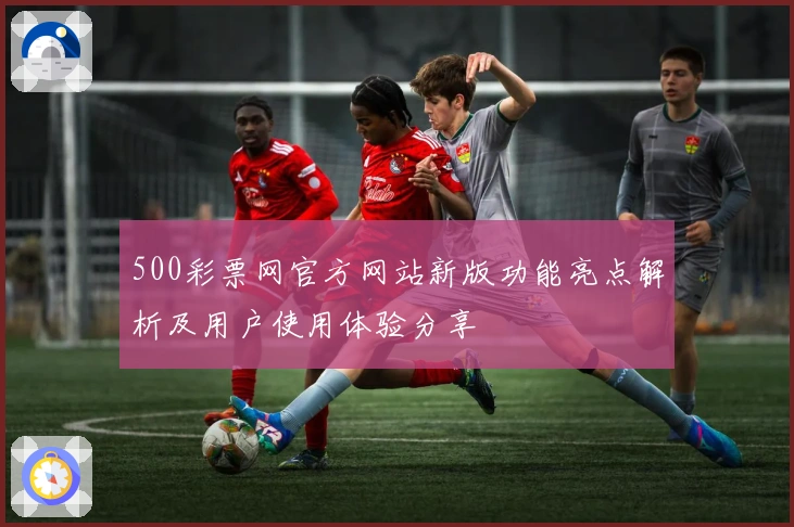 500彩票网官方网站新版功能亮点解析及用户使用体验分享