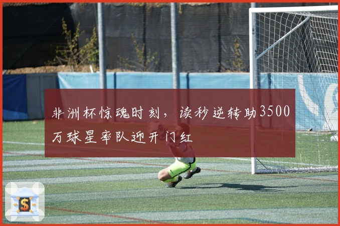 非洲杯惊魂时刻，读秒逆转助3500万球星率队迎开门红