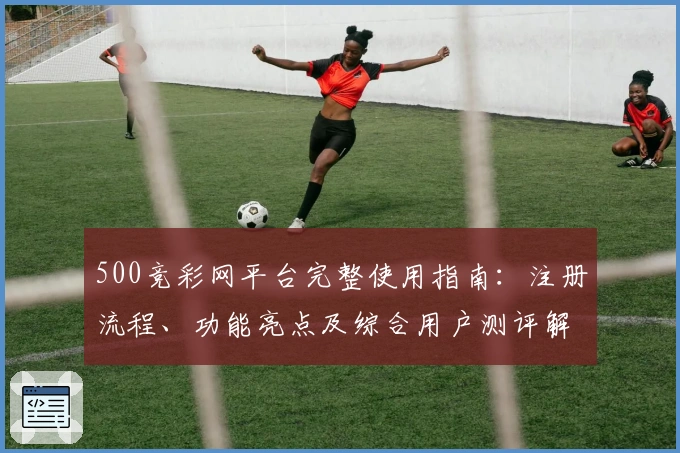 500竞彩网平台完整使用指南：注册流程、功能亮点及综合用户测评解析